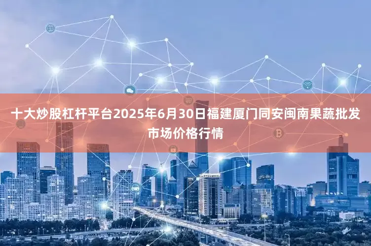 十大炒股杠杆平台2025年6月30日福建厦门同安闽南果蔬批发市场价格行情