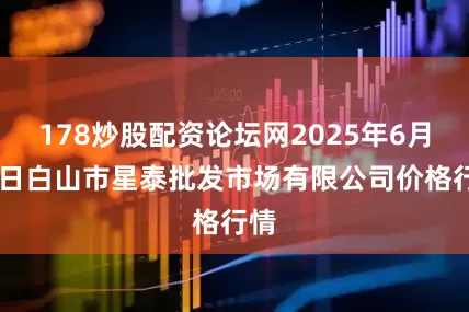 178炒股配资论坛网2025年6月30日白山市星泰批发市场有限公司价格行情