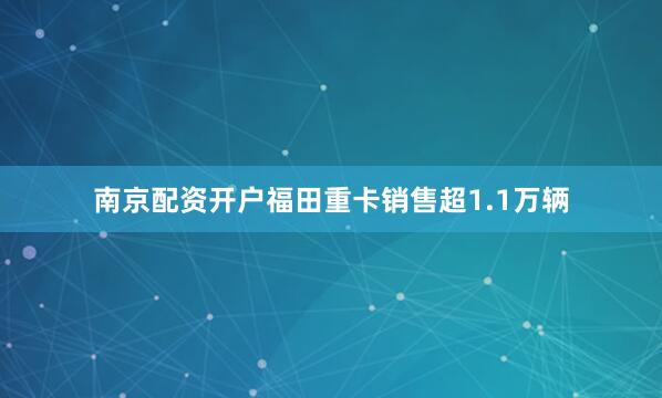 南京配资开户福田重卡销售超1.1万辆