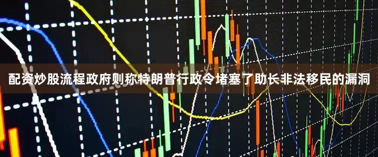 配资炒股流程政府则称特朗普行政令堵塞了助长非法移民的漏洞
