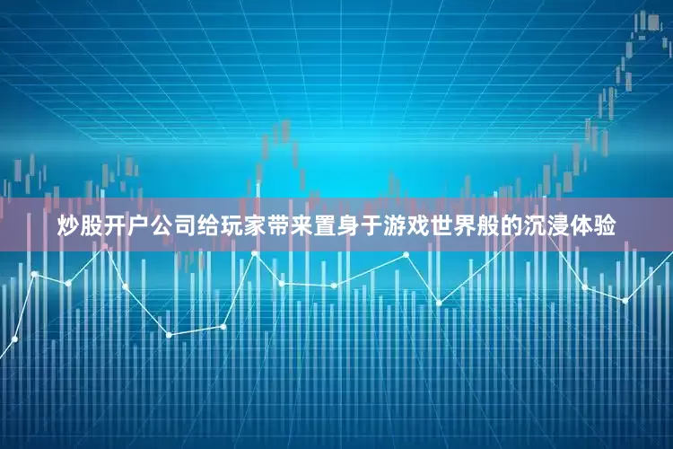 炒股开户公司给玩家带来置身于游戏世界般的沉浸体验