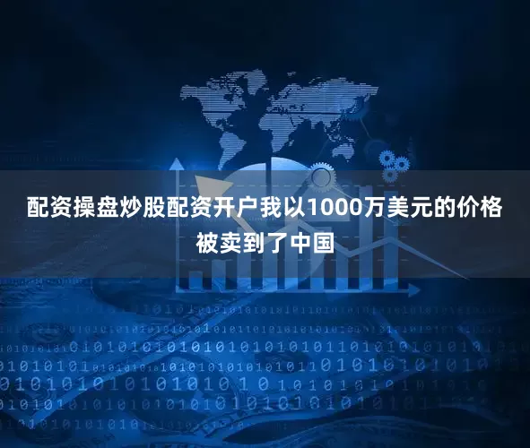 配资操盘炒股配资开户我以1000万美元的价格被卖到了中国