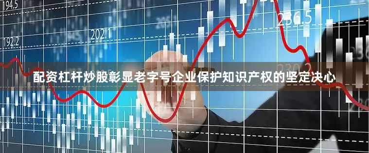 配资杠杆炒股彰显老字号企业保护知识产权的坚定决心