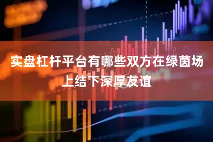 实盘杠杆平台有哪些双方在绿茵场上结下深厚友谊